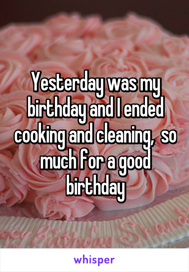 Yesterday was my birthday and I ended cooking and cleaning,  so much for a good birthday
