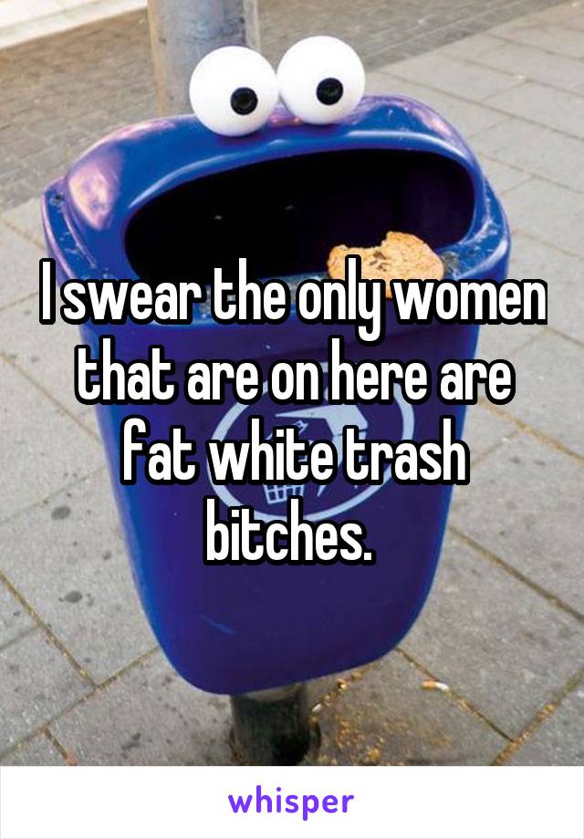 I swear the only women that are on here are fat white trash bitches. 