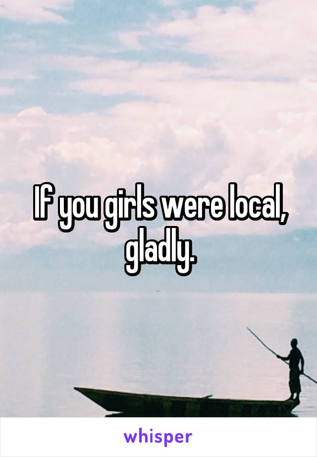 If you girls were local, gladly.