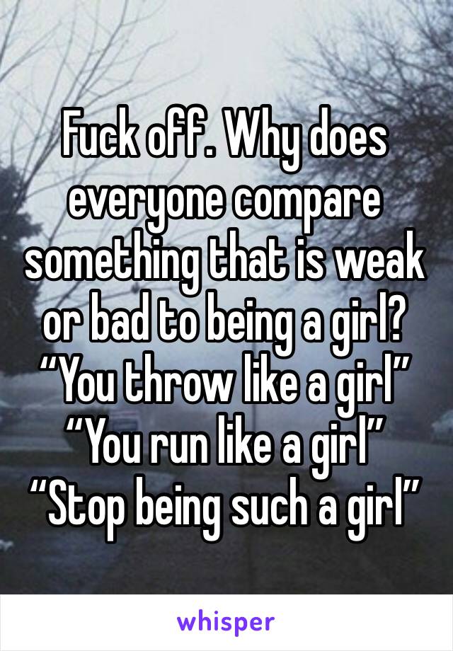 Fuck off. Why does everyone compare something that is weak or bad to being a girl? 
“You throw like a girl” 
“You run like a girl” 
“Stop being such a girl” 