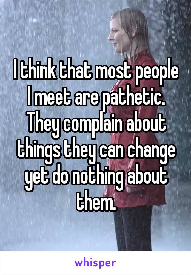 I think that most people I meet are pathetic. They complain about things they can change yet do nothing about them.