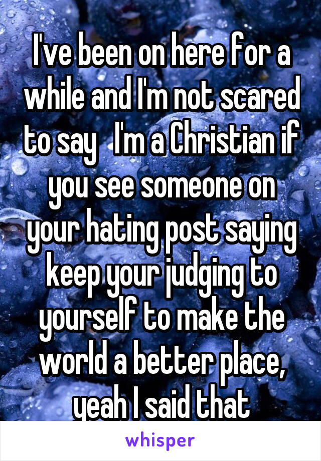 I've been on here for a while and I'm not scared to say   I'm a Christian if you see someone on your hating post saying keep your judging to yourself to make the world a better place, yeah I said that