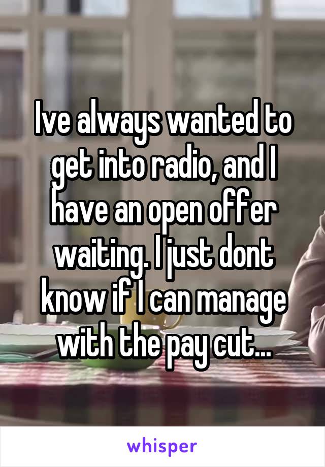 Ive always wanted to get into radio, and I have an open offer waiting. I just dont know if I can manage with the pay cut...