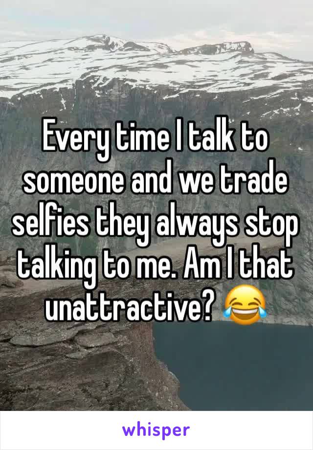 Every time I talk to someone and we trade selfies they always stop talking to me. Am I that unattractive? 😂