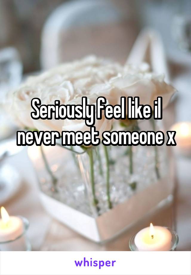 Seriously feel like il never meet someone x
