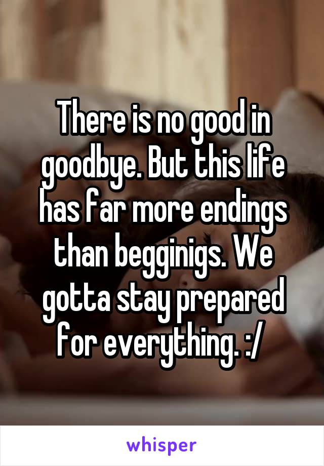 There is no good in goodbye. But this life has far more endings than begginigs. We gotta stay prepared for everything. :/ 