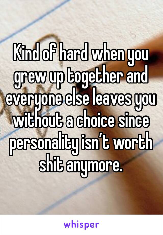 Kind of hard when you grew up together and everyone else leaves you without a choice since personality isn’t worth shit anymore.