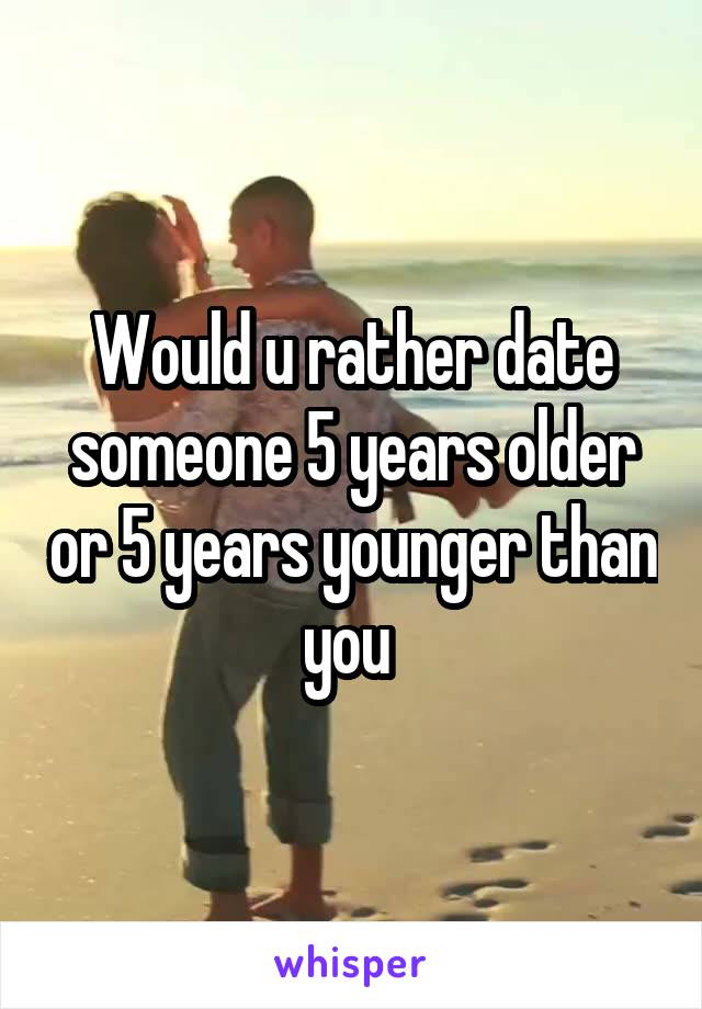 Would u rather date someone 5 years older or 5 years younger than you 