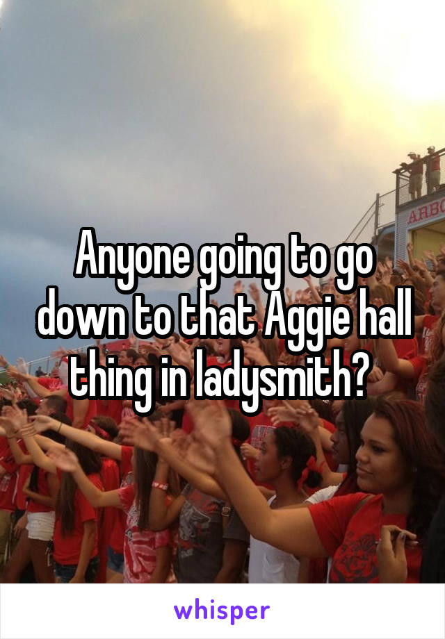 Anyone going to go down to that Aggie hall thing in ladysmith? 