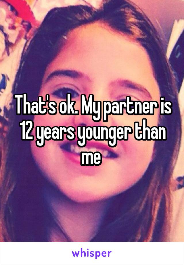 That's ok. My partner is 12 years younger than me 