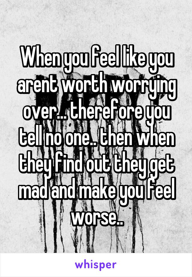 When you feel like you arent worth worrying over... therefore you tell no one.. then when they find out they get mad and make you feel worse..