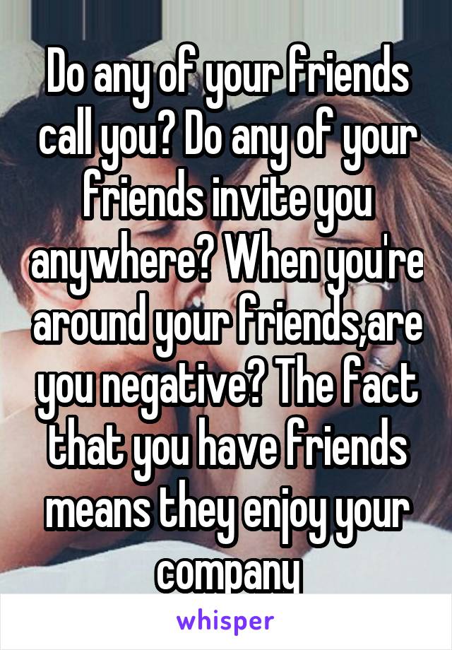 Do any of your friends call you? Do any of your friends invite you anywhere? When you're around your friends,are you negative? The fact that you have friends means they enjoy your company