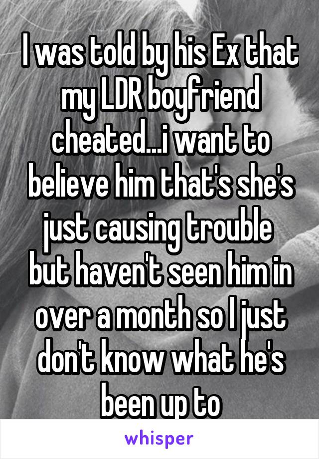 I was told by his Ex that my LDR boyfriend cheated...i want to believe him that's she's just causing trouble  but haven't seen him in over a month so I just don't know what he's been up to