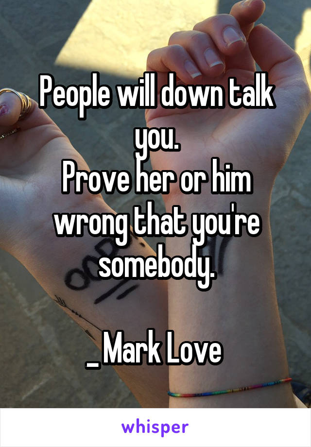 People will down talk you.
Prove her or him wrong that you're somebody.

_ Mark Love 