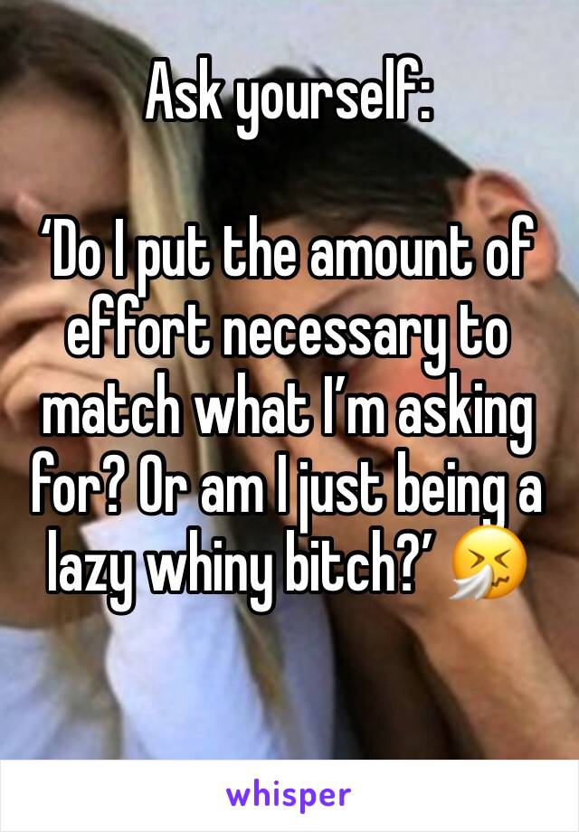 Ask yourself:

‘Do I put the amount of effort necessary to match what I’m asking for? Or am I just being a lazy whiny bitch?’ 🤧

