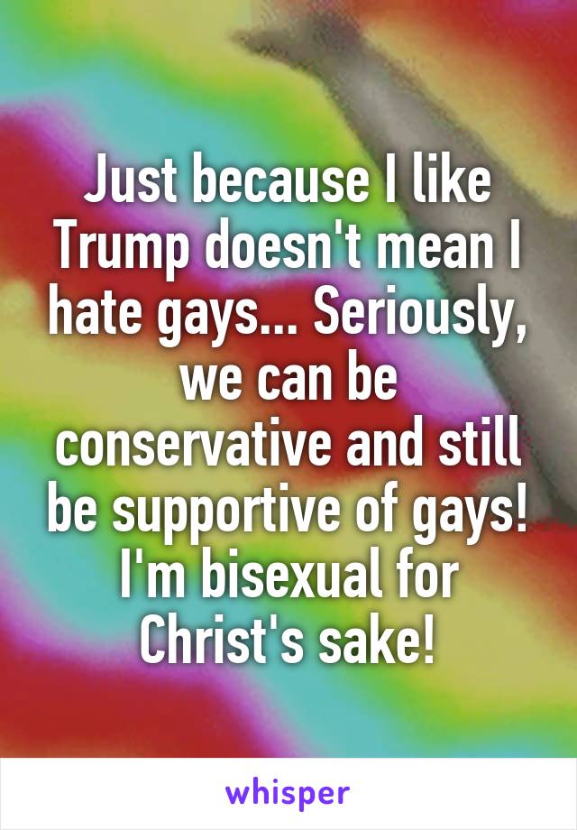 Just because I like Trump doesn't mean I hate gays... Seriously, we can be conservative and still be supportive of gays! I'm bisexual for Christ's sake!