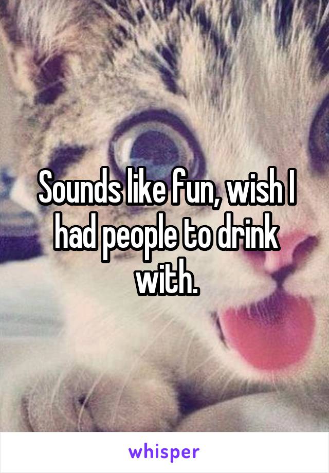 Sounds like fun, wish I had people to drink with.