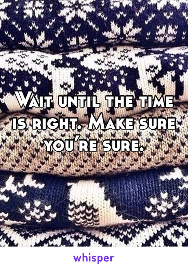Wait until the time is right. Make sure you’re sure. 
