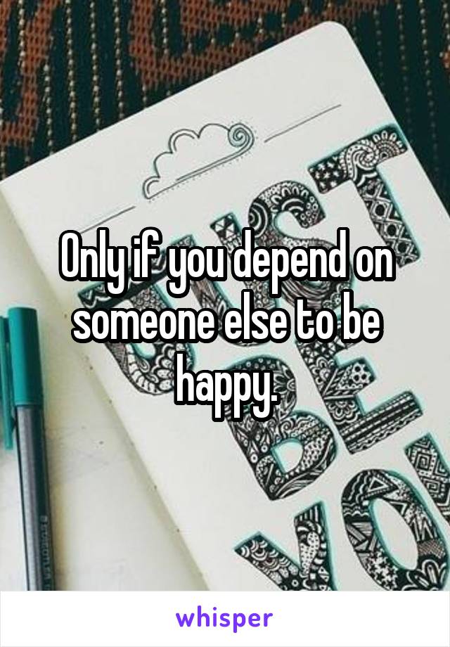 Only if you depend on someone else to be happy.