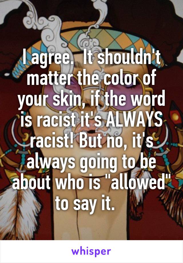 I agree.  It shouldn't matter the color of your skin, if the word is racist it's ALWAYS racist! But no, it's always going to be about who is "allowed" to say it.   