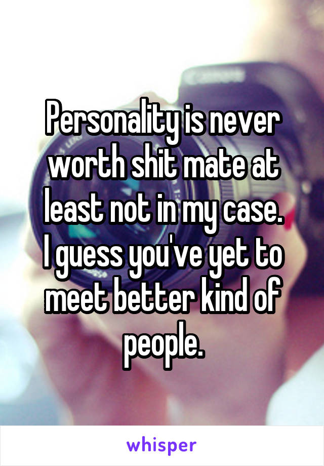 Personality is never worth shit mate at least not in my case.
I guess you've yet to meet better kind of people.