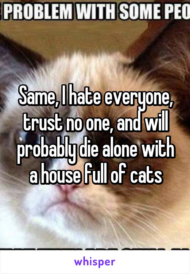 Same, I hate everyone, trust no one, and will probably die alone with a house full of cats