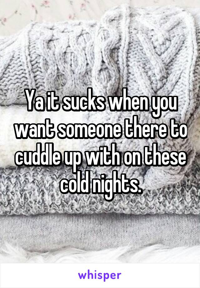 Ya it sucks when you want someone there to cuddle up with on these cold nights.