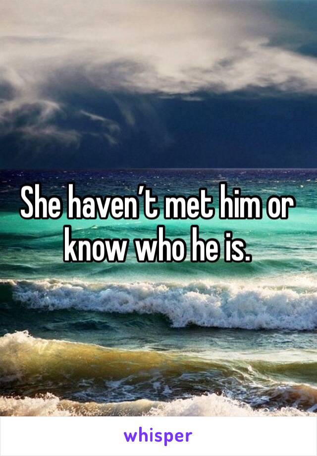 She haven’t met him or know who he is.
