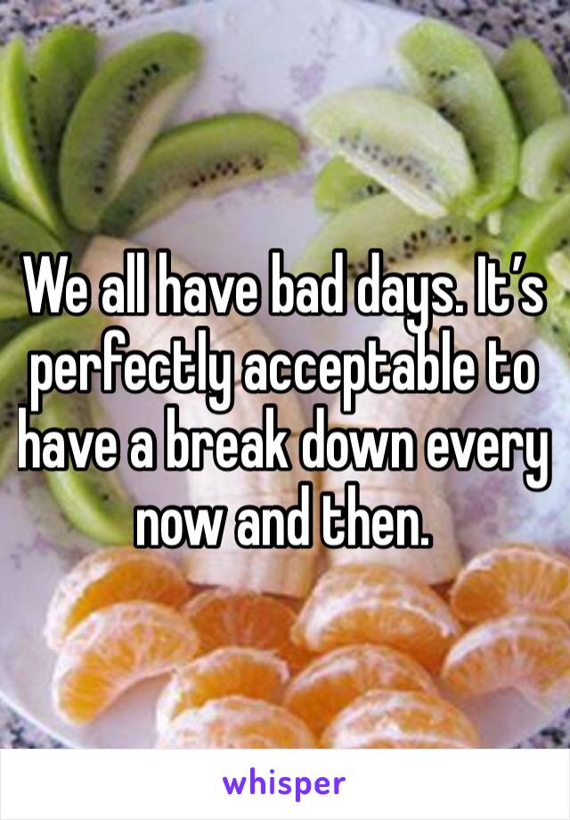 We all have bad days. It’s perfectly acceptable to have a break down every now and then.