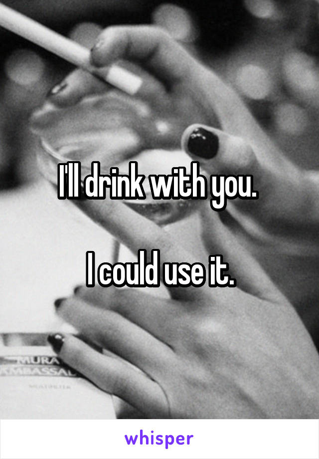 I'll drink with you. 

I could use it.