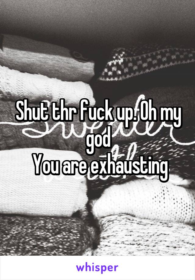 Shut thr fuck up. Oh my god
 You are exhausting