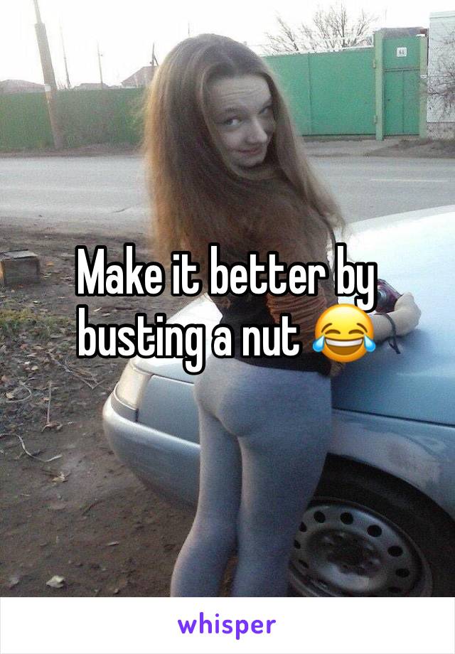 Make it better by busting a nut 😂