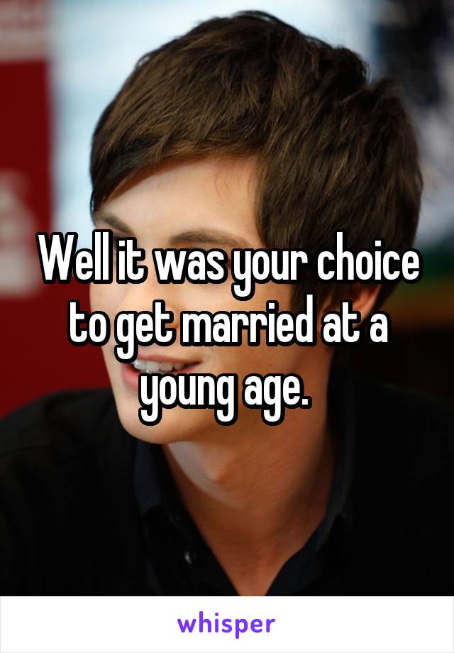 Well it was your choice to get married at a young age. 