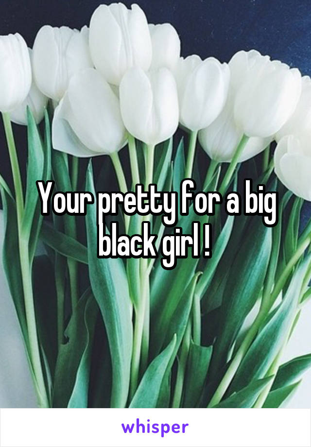 Your pretty for a big black girl ! 