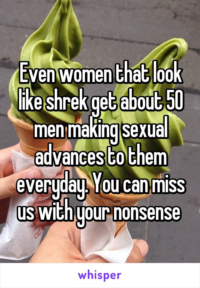 Even women that look like shrek get about 50 men making sexual advances to them everyday. You can miss us with your nonsense 