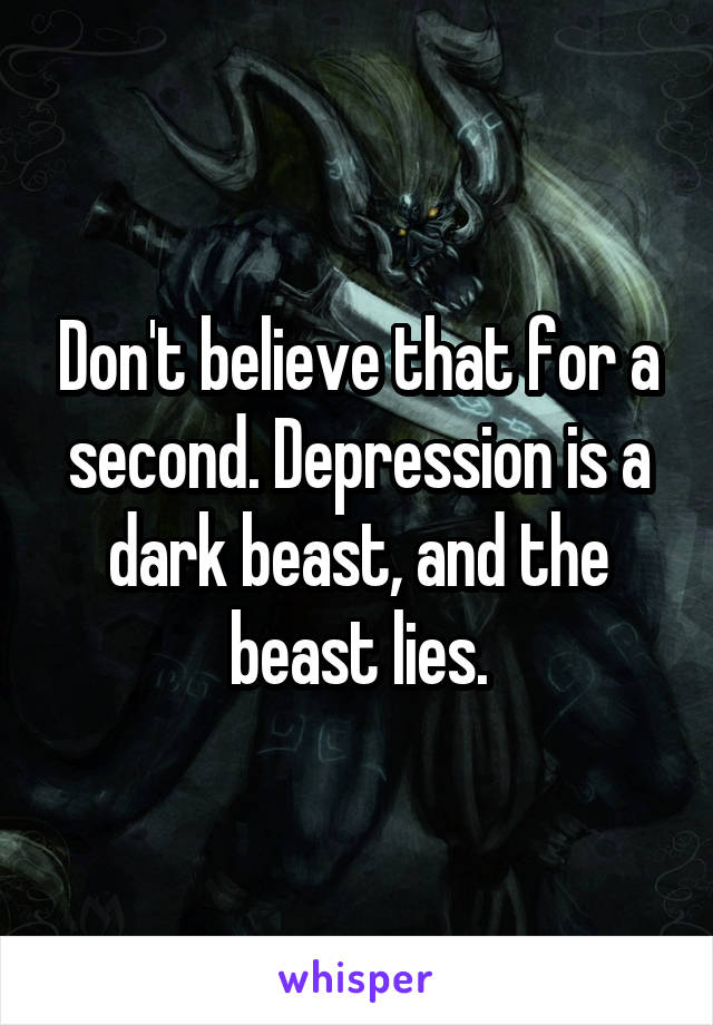 Don't believe that for a second. Depression is a dark beast, and the beast lies.