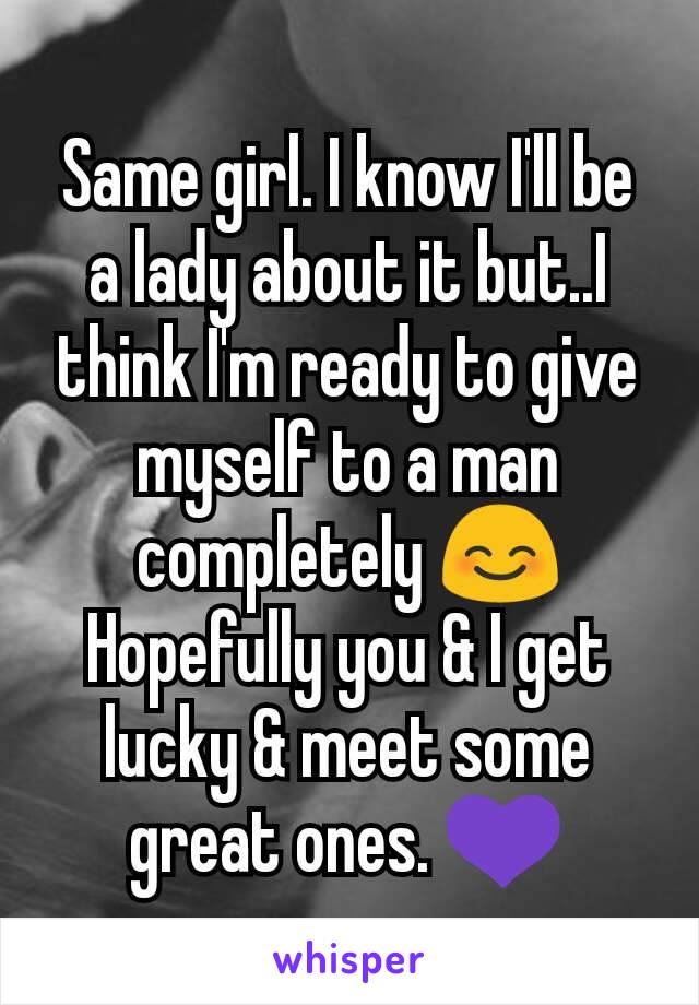 Same girl. I know I'll be a lady about it but..I think I'm ready to give myself to a man completely 😊 Hopefully you & I get lucky & meet some great ones. 💜
