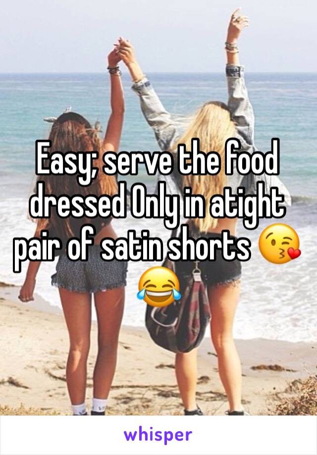 Easy; serve the food dressed Only in atight pair of satin shorts 😘😂