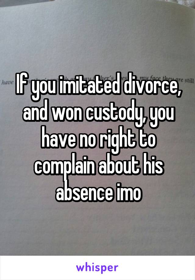 If you imitated divorce, and won custody, you have no right to complain about his absence imo