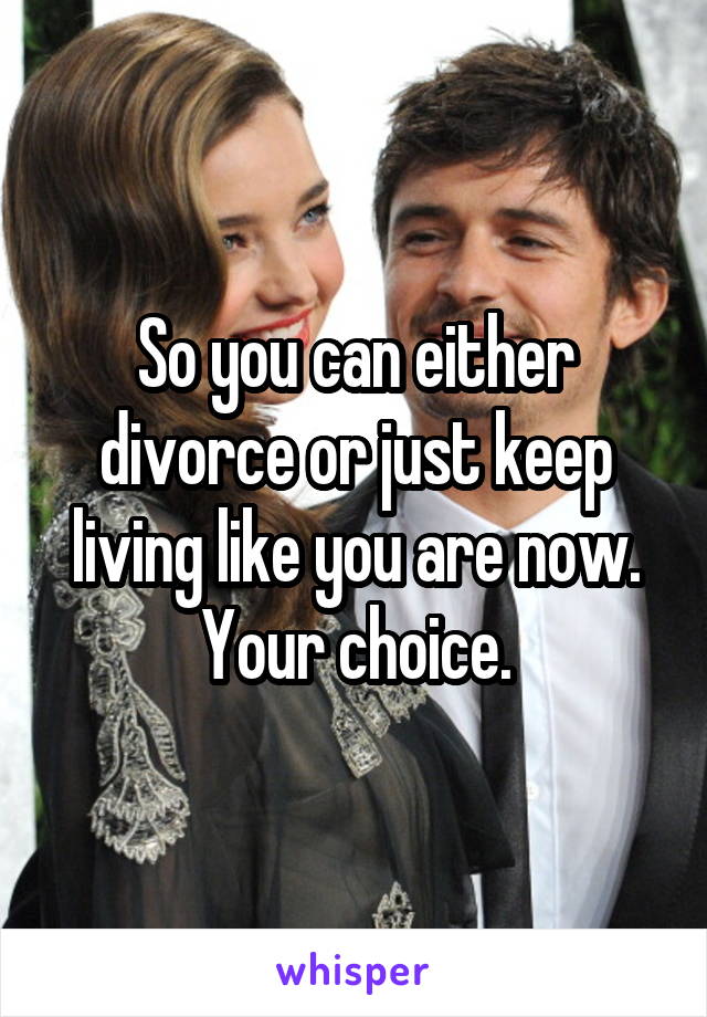 So you can either divorce or just keep living like you are now. Your choice.