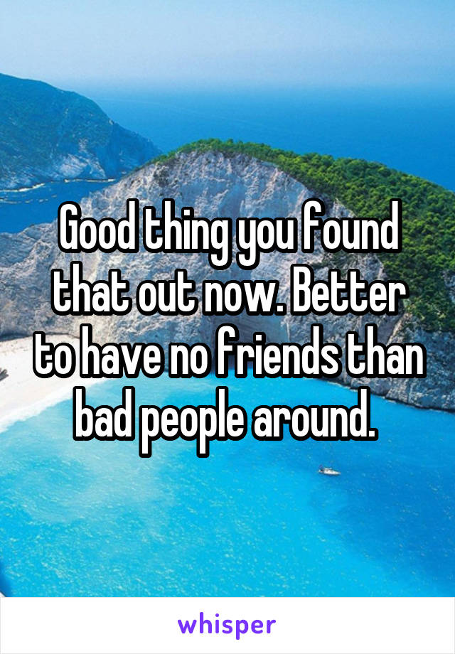 Good thing you found that out now. Better to have no friends than bad people around. 