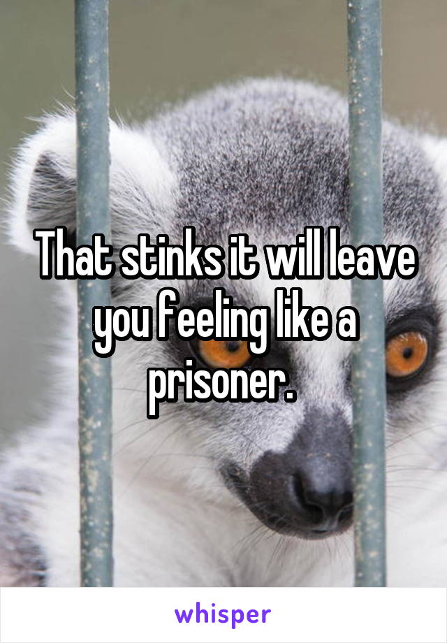That stinks it will leave you feeling like a prisoner. 