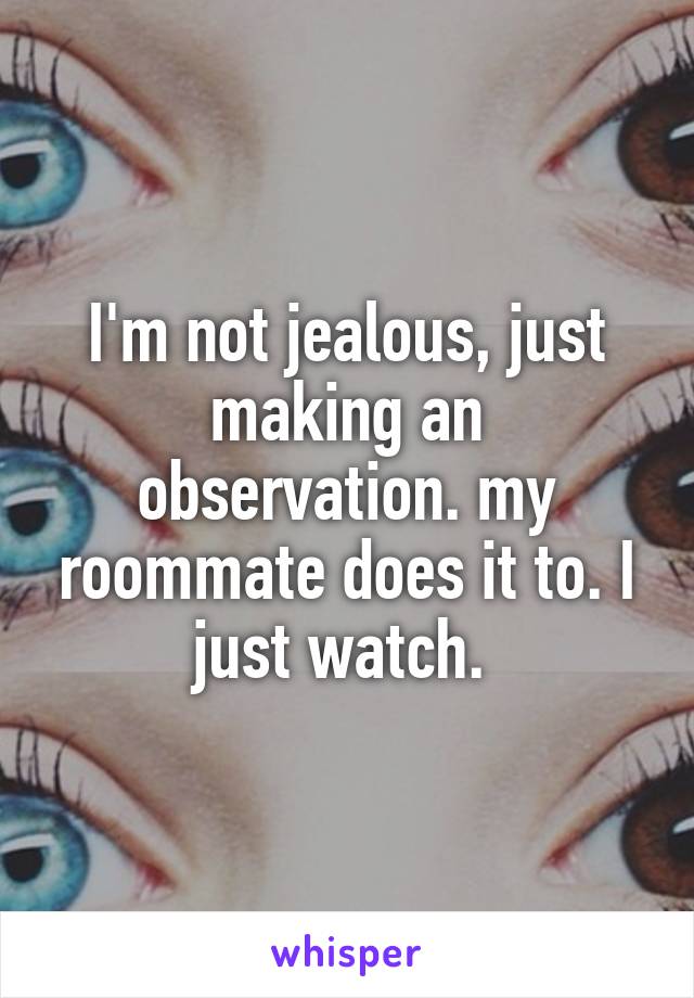 I'm not jealous, just making an observation. my roommate does it to. I just watch. 