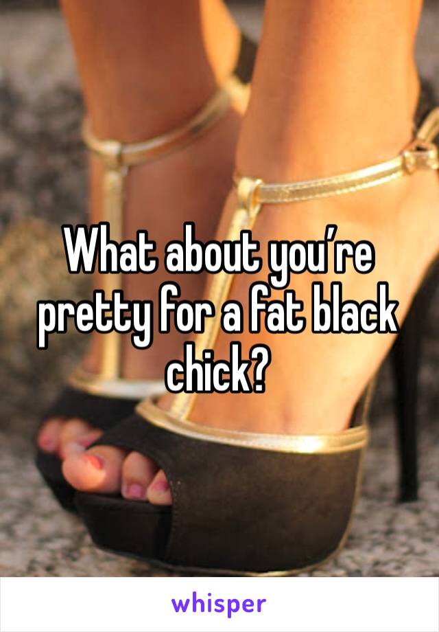 What about you’re pretty for a fat black chick? 