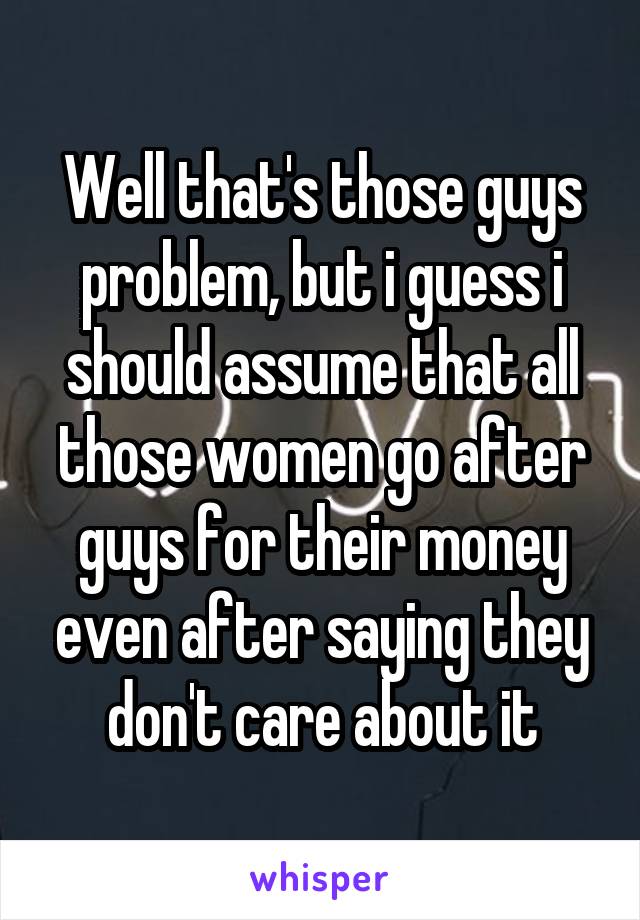 Well that's those guys problem, but i guess i should assume that all those women go after guys for their money even after saying they don't care about it