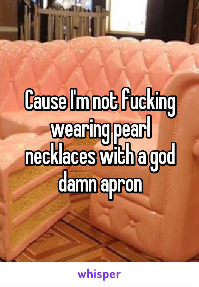 Cause I'm not fucking wearing pearl necklaces with a god damn apron