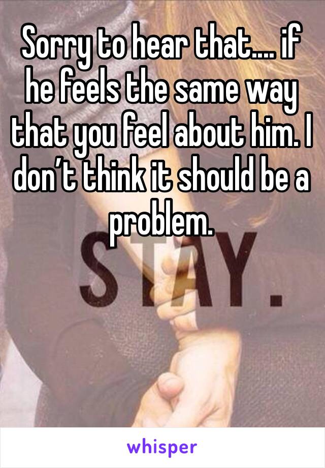 Sorry to hear that.... if he feels the same way that you feel about him. I don’t think it should be a problem.