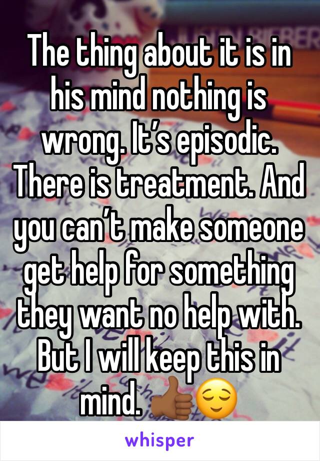 The thing about it is in his mind nothing is wrong. It’s episodic. There is treatment. And you can’t make someone get help for something they want no help with. But I will keep this in mind. 👍🏾😌