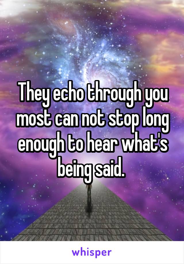 They echo through you most can not stop long enough to hear what's being said. 