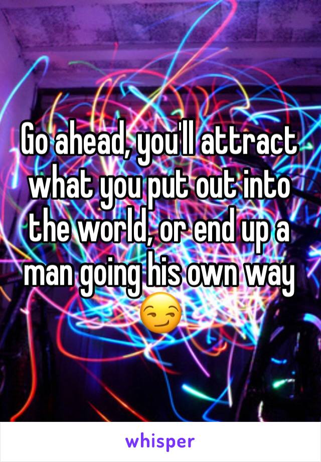 Go ahead, you'll attract what you put out into the world, or end up a man going his own way 😏